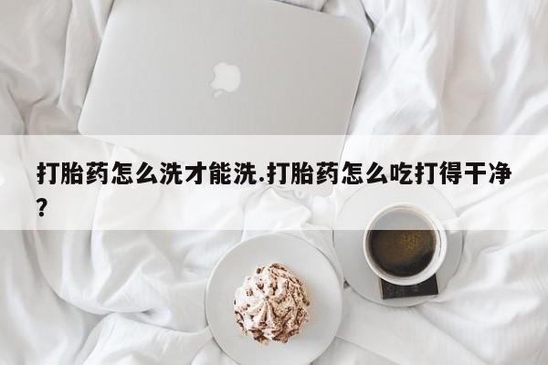 网上卖打胎药微信在线联系方式打胎药怎么洗才能洗.打胎药怎么吃打得干净？