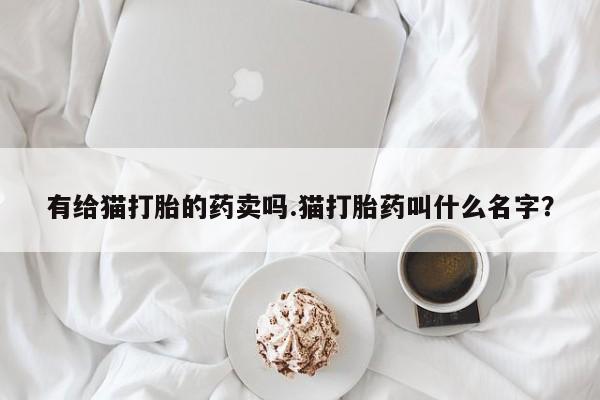 网上卖打胎药微信在线联系方式有给猫打胎的药卖吗.猫打胎药叫什么名字？