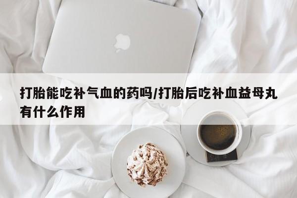 网上卖打胎药微信在线联系方式打胎能吃补气血的药吗/打胎后吃补血益母丸有什么作用