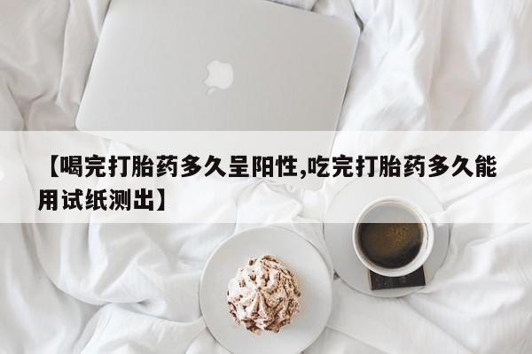 网上卖打胎药微信在线联系方式【喝完打胎药多久呈阳性,吃完打胎药多久能用试纸测出】