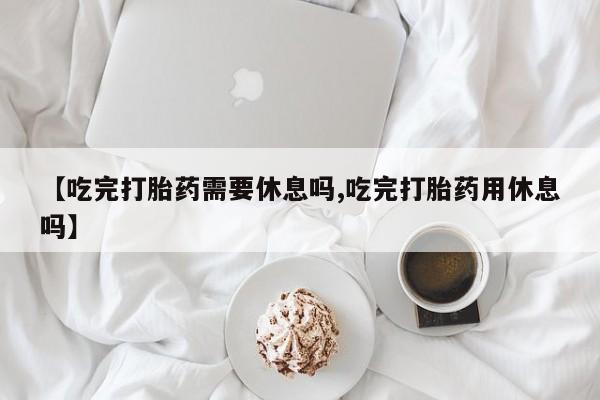 网上卖打胎药微信在线联系方式【吃完打胎药需要休息吗,吃完打胎药用休息吗】