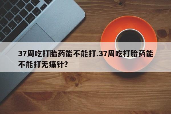 网上卖打胎药微信在线联系方式37周吃打胎药能不能打.37周吃打胎药能不能打无痛针?